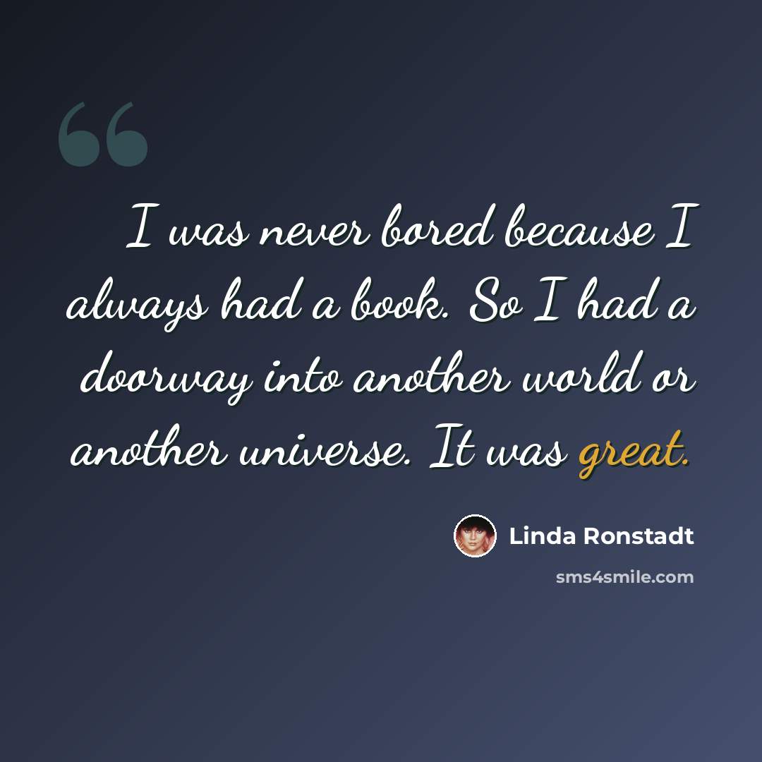 “I was never bored because I always had a book. So I had a doorway into another world or another universe. It was great.” quote by Linda Ronstadt