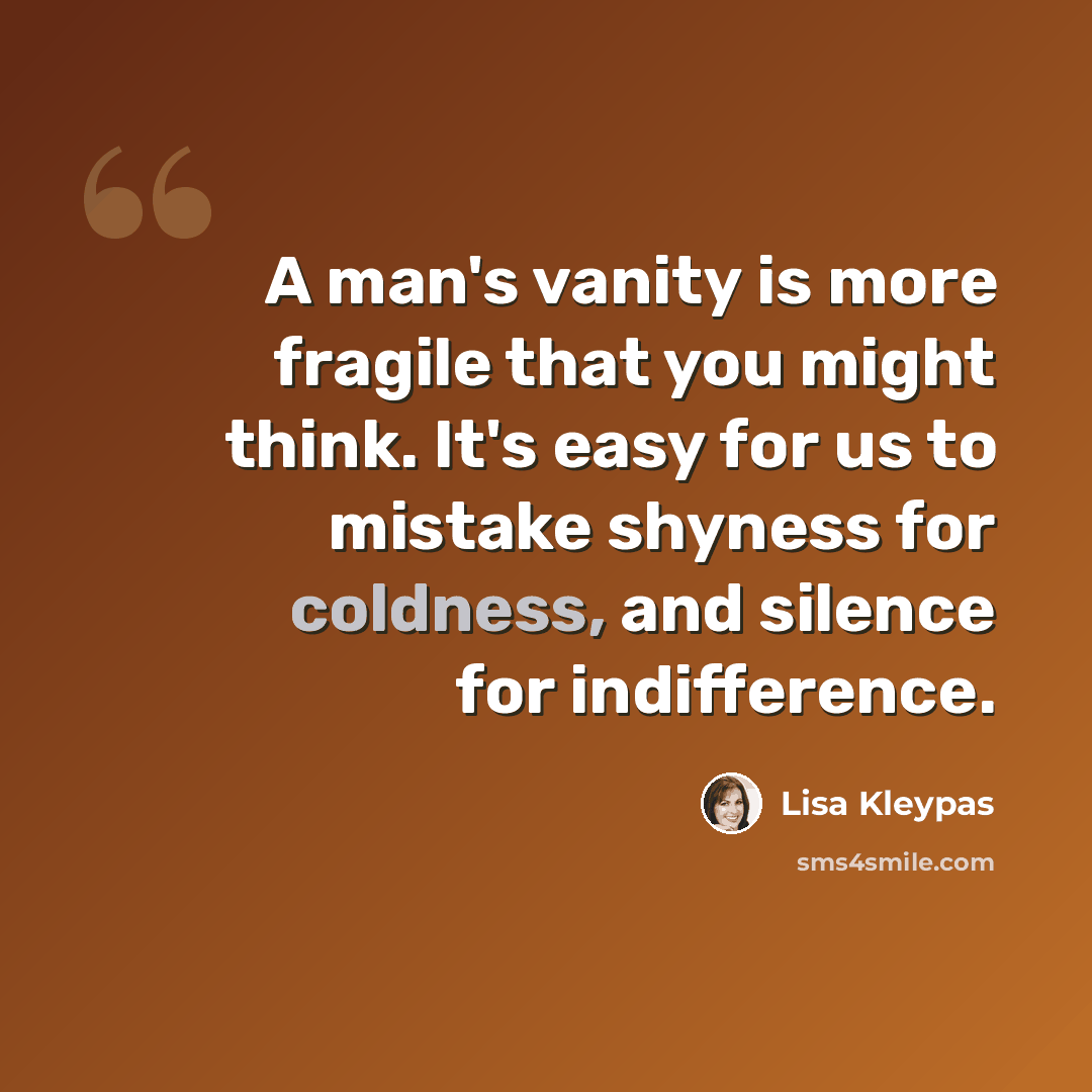 “A man's vanity is more fragile that you might think. It's easy for us to mistake shyness for coldness, and silence for indifference.” quote by Lisa Kleypas