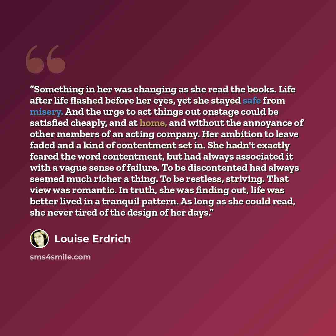 “Something in her was changing as she read the books. Life after life flashed before her eyes, yet she stayed safe from misery. And the urge to act things out onstage could be satisfied cheaply, and at home, and without the annoyance of other members of an acting company. Her ambition to leave…” quote by Louise Erdrich