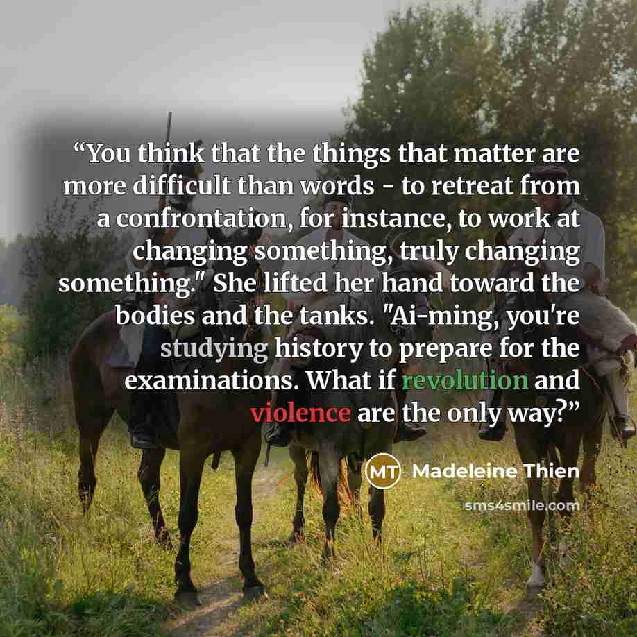 “You think that the things that matter are more difficult than words - to retreat from a confrontation, for instance, to work at changing something, truly changing something." She lifted her hand toward the bodies and the tanks. "Ai-ming, you're studying history to prepare for the examinations…” quote by Madeleine Thien