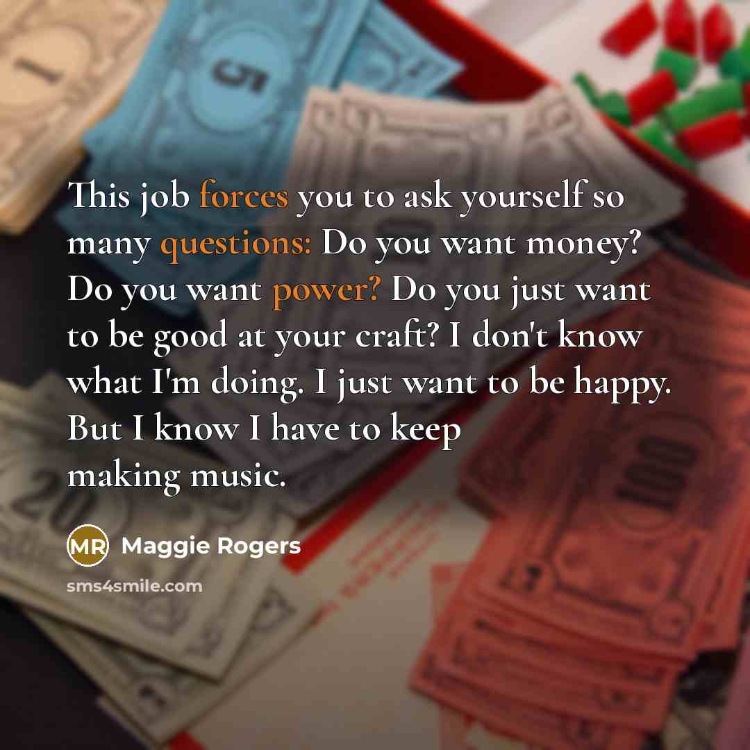 “This job forces you to ask yourself so many questions: Do you want money? Do you want power? Do you just want to be good at your craft? I don't know what I'm doing. I just want to be happy. But I know I have to keep making music.” quote by Maggie Rogers