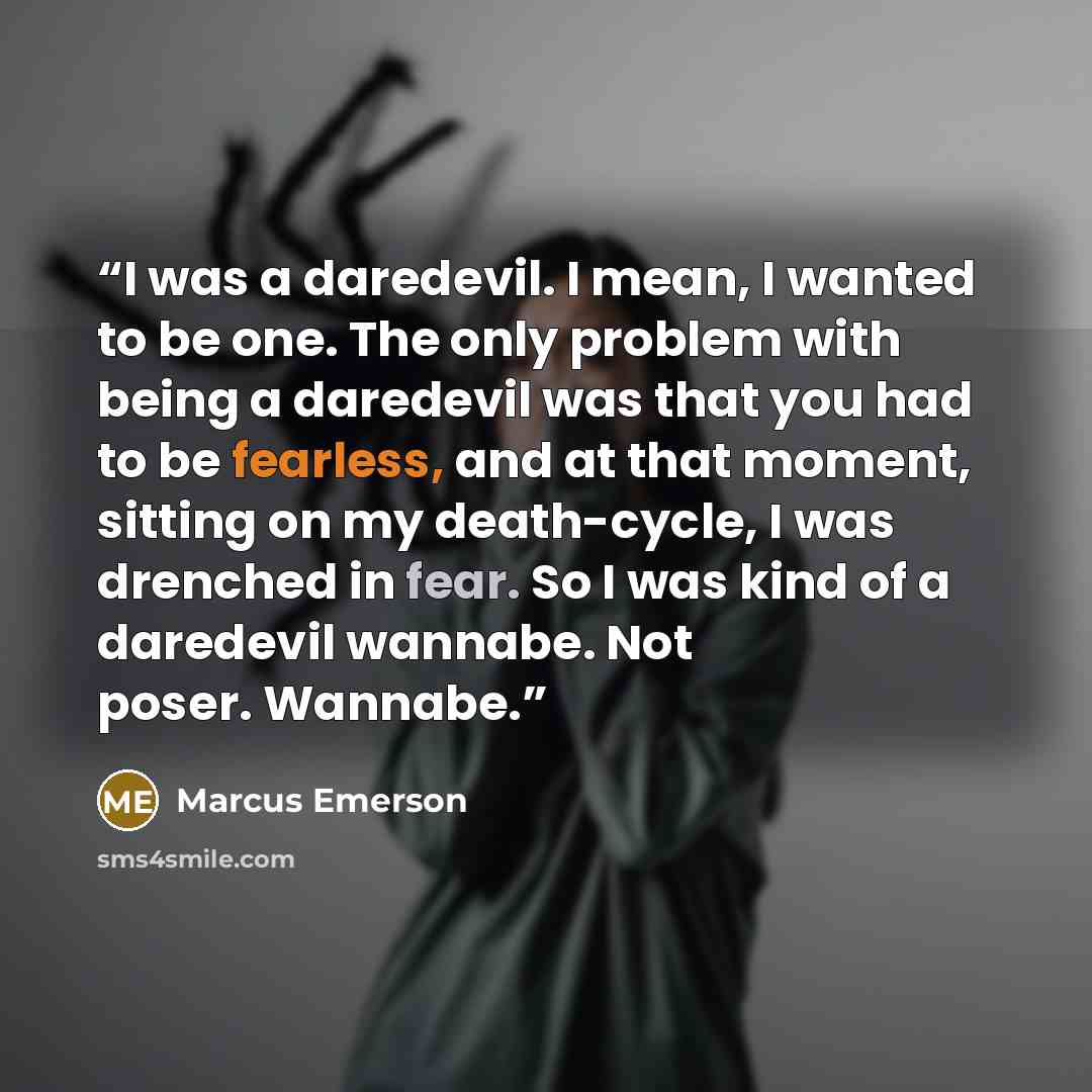 “I was a daredevil. I mean, I wanted to be one. The only problem with being a daredevil was that you had to be fearless, and at that moment, sitting on my death-cycle, I was drenched in fear. So I was kind of a daredevil wannabe. Not poser. Wannabe.” quote by Marcus Emerson