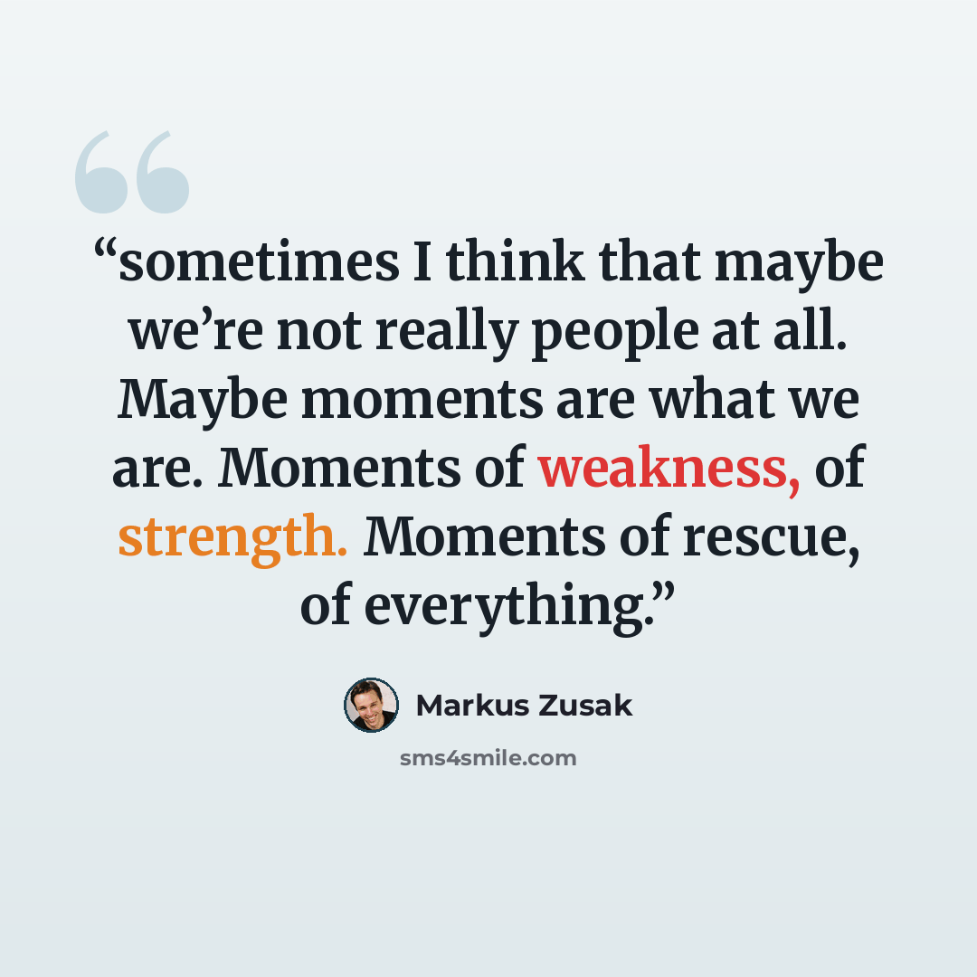 “sometimes I think that maybe we’re not really people at all. Maybe moments are what we are. Moments of weakness, of strength. Moments of rescue, of everything.” quote by Markus Zusak