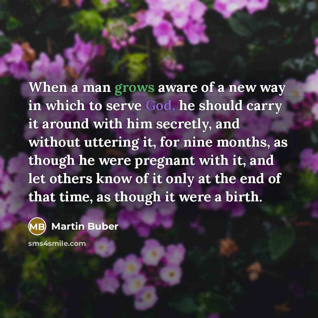 “When a man grows aware of a new way in which to serve God, he should carry it around with him secretly, and without uttering it, for nine months, as though he were pregnant with it, and let others know of it only at the end of that time, as though it were a birth.” quote by Martin Buber