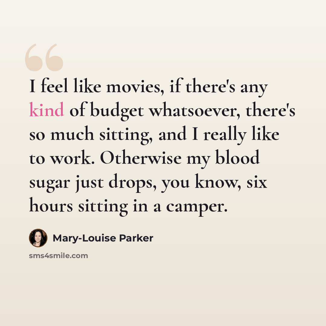 “I feel like movies, if there's any kind of budget whatsoever, there's so much sitting, and I really like to work. Otherwise my blood sugar just drops, you know, six hours sitting in a camper.” quote by Mary-Louise Parker