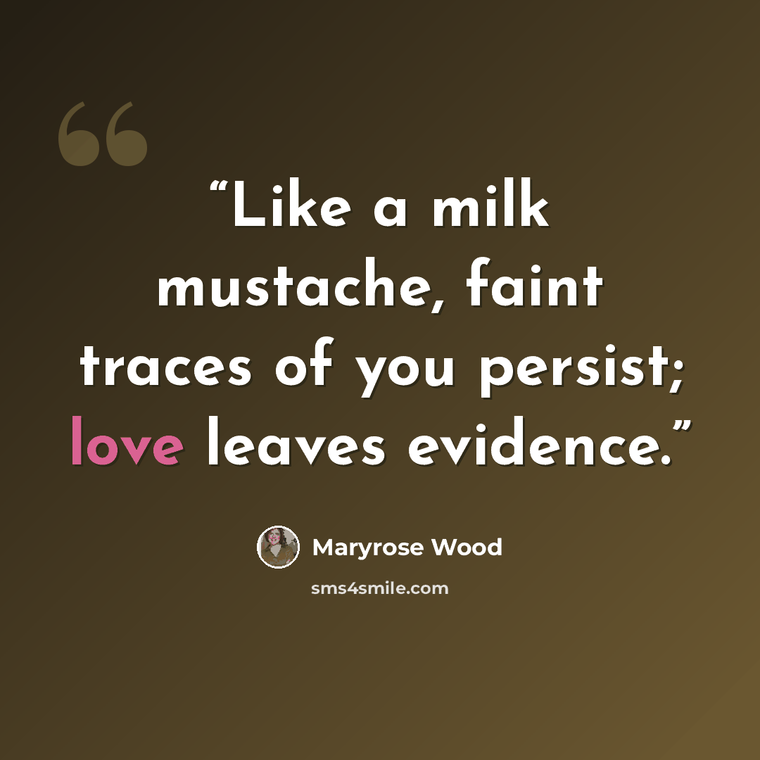 “Like a milk mustache, faint traces of you persist; love leaves evidence.” quote by Maryrose Wood