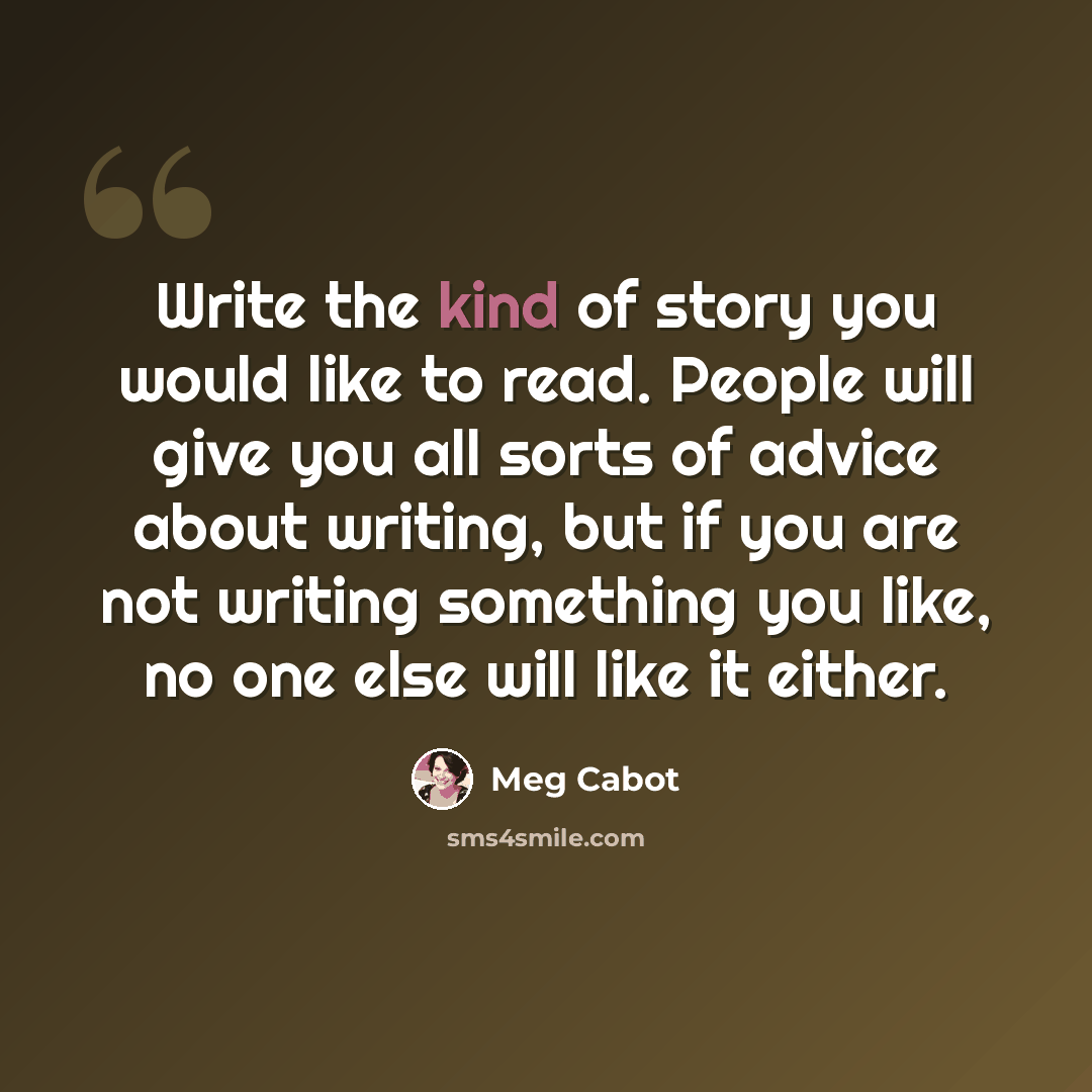 “Write the kind of story you would like to read. People will give you all sorts of advice about writing, but if you are not writing something you like, no one else will like it either.” quote by Meg Cabot