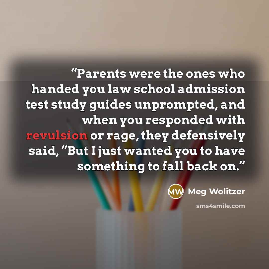 “Parents were the ones who handed you law school admission test study guides unprompted, and when you responded with revulsion or rage, they defensively said, “But I just wanted you to have something to fall back on.” quote by Meg Wolitzer