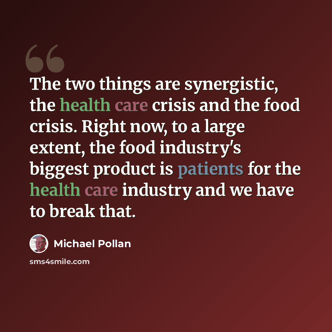 “The two things are synergistic, the health care crisis and the food crisis. Right now, to a large extent, the food industry's biggest product is patients for the health care industry and we have to break that.” quote by Michael Pollan