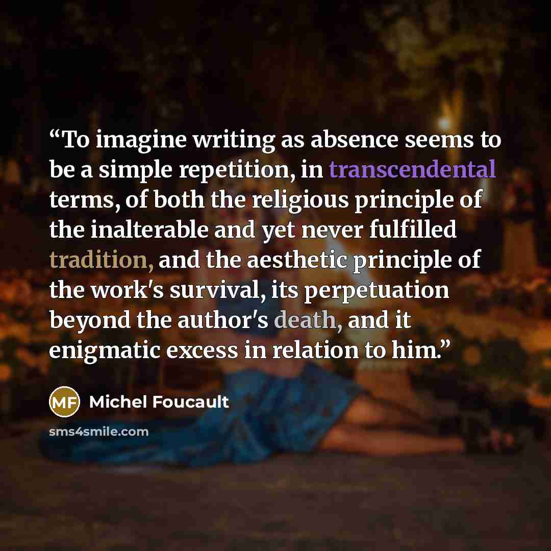 “To imagine writing as absence seems to be a simple repetition, in transcendental terms, of both the religious principle of the inalterable and yet never fulfilled tradition, and the aesthetic principle of the work's survival, its perpetuation beyond the author's death, and it enigmatic excess in…” quote by Michel Foucault