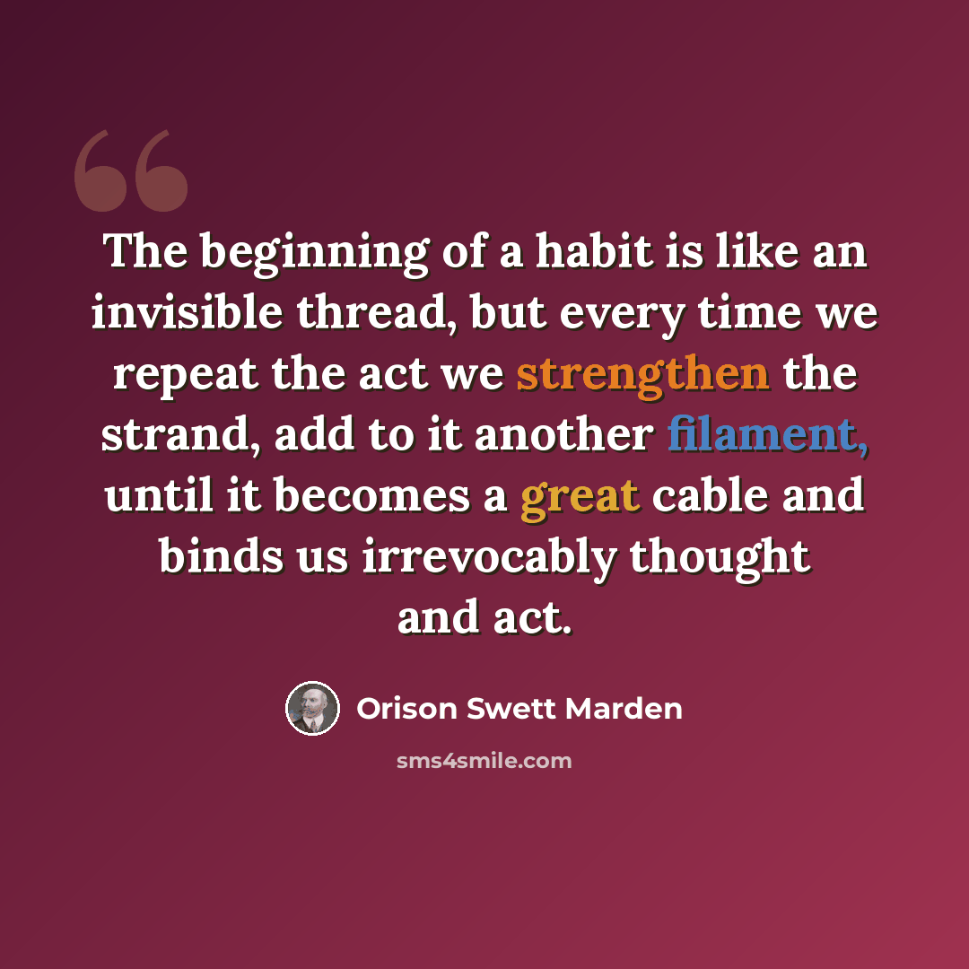 “The beginning of a habit is like an invisible thread, but every time we repeat the act we strengthen the strand, add to it another filament, until it becomes a great cable and binds us irrevocably thought and act.” quote by Orison Swett Marden