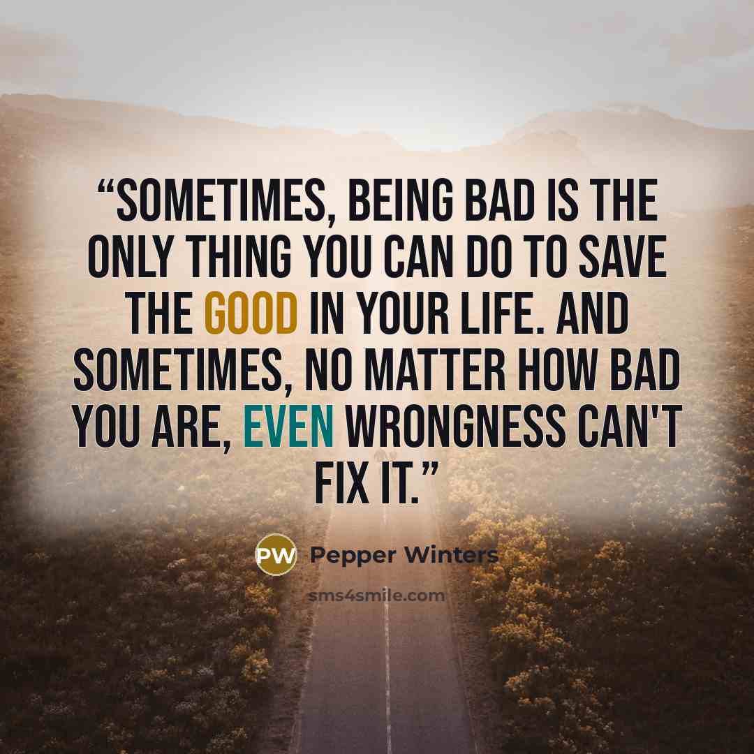 “Sometimes, being bad is the only thing you can do to save the good in your life. And sometimes, no matter how bad you are, even wrongness can't fix it.” quote by Pepper Winters