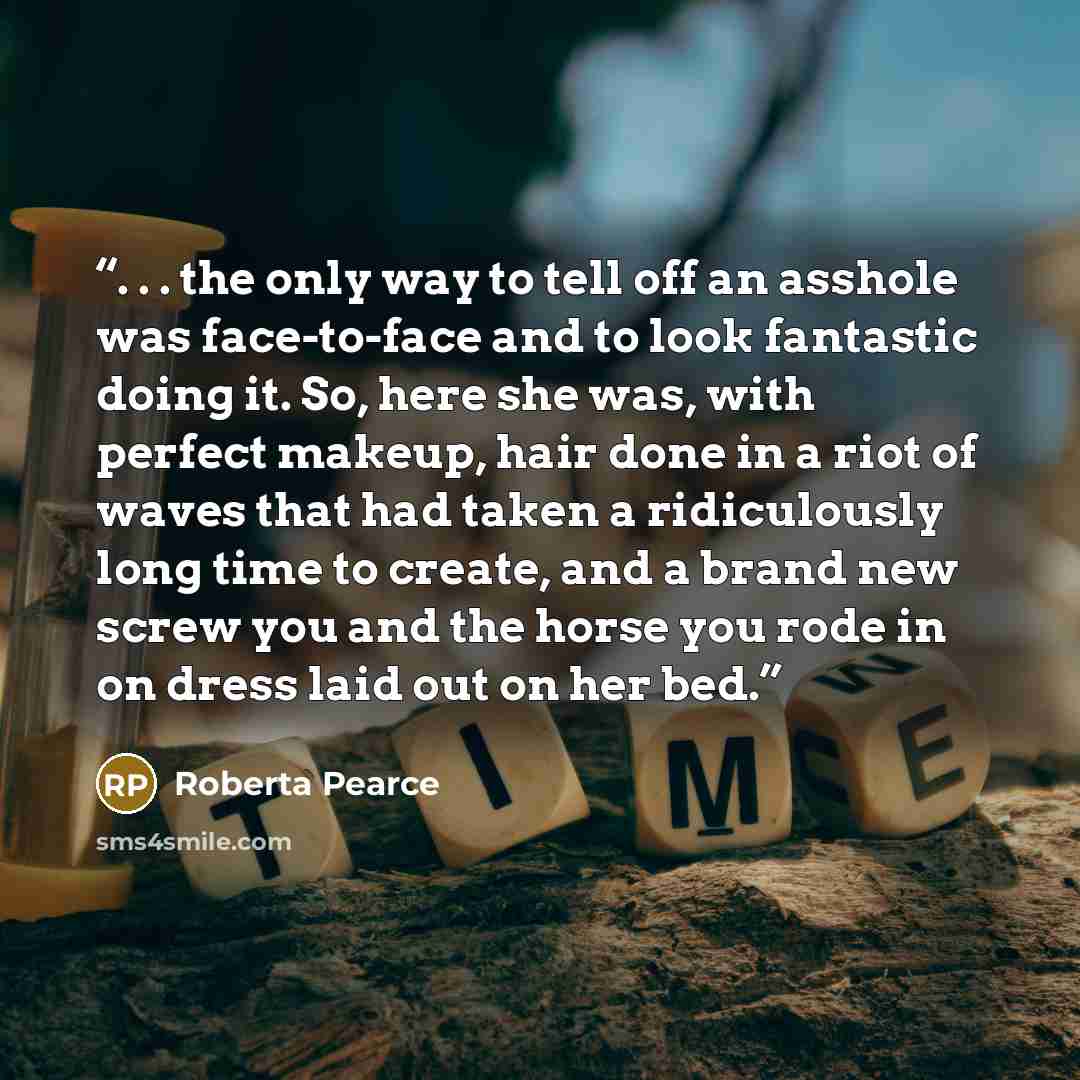 “. . . the only way to tell off an asshole was face-to-face and to look fantastic doing it. So, here she was, with perfect makeup, hair done in a riot of waves that had taken a ridiculously long time to create, and a brand new screw you and the horse you rode in on dress laid out on her bed.” quote by Roberta Pearce