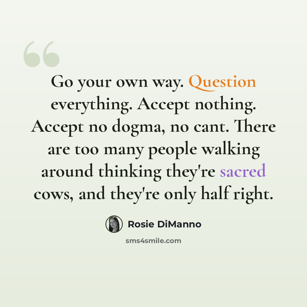 “Go your own way. Question everything. Accept nothing. Accept no dogma, no cant. There are too many people walking around thinking they're sacred cows, and they're only half right.” quote by Rosie DiManno