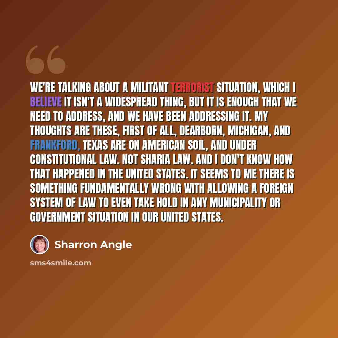 “We're talking about a militant terrorist situation, which I believe it isn't a widespread thing, but it is enough that we need to address, and we have been addressing it. My thoughts are these, first of all, Dearborn, Michigan, and Frankford, Texas are on American soil, and under constitutional…” quote by Sharron Angle