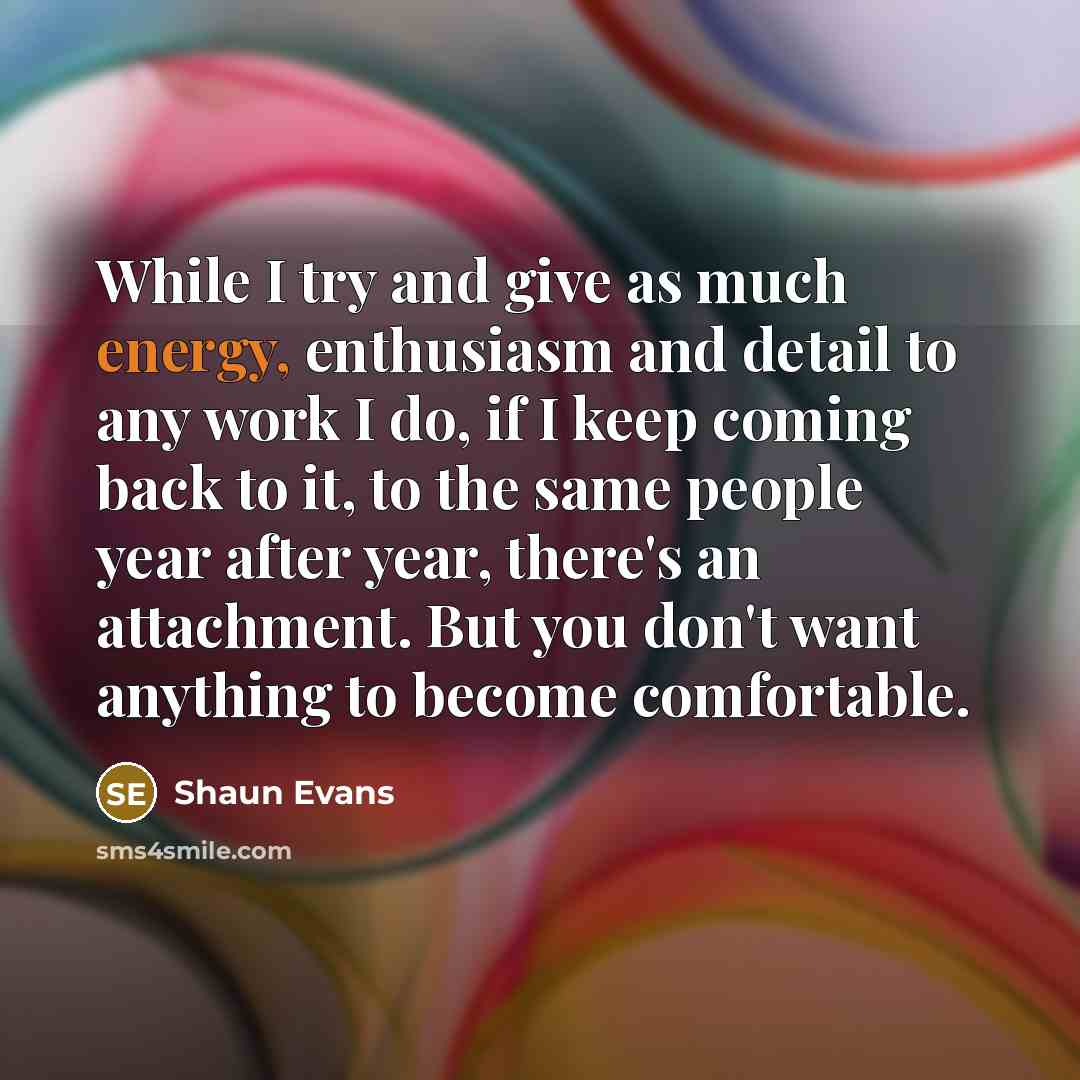 “While I try and give as much energy, enthusiasm and detail to any work I do, if I keep coming back to it, to the same people year after year, there's an attachment. But you don't want anything to become comfortable.” quote by Shaun Evans