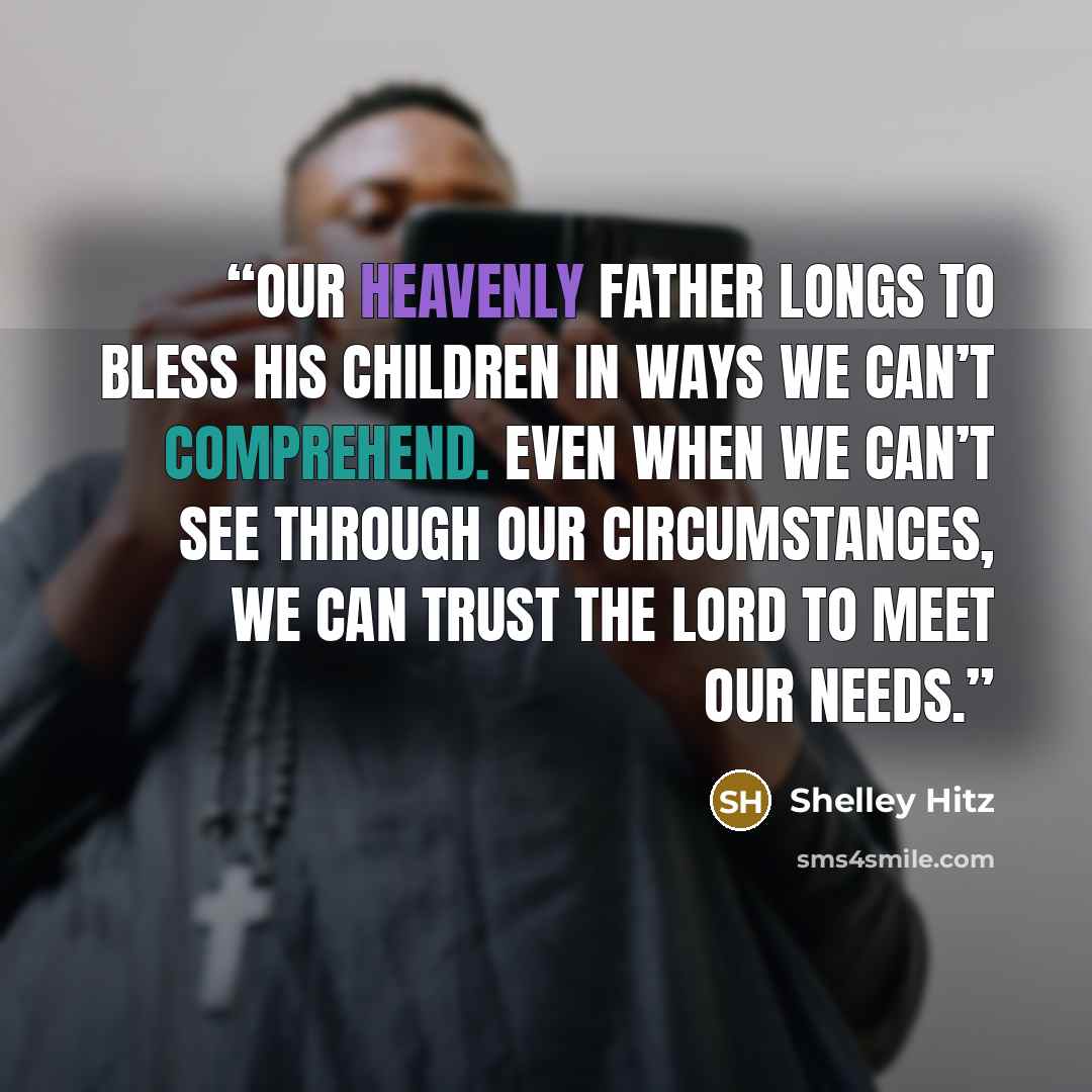 “Our Heavenly Father longs to bless his children in ways we can’t comprehend. Even when we can’t see through our circumstances, we can trust the Lord to meet our needs.” quote by Shelley Hitz