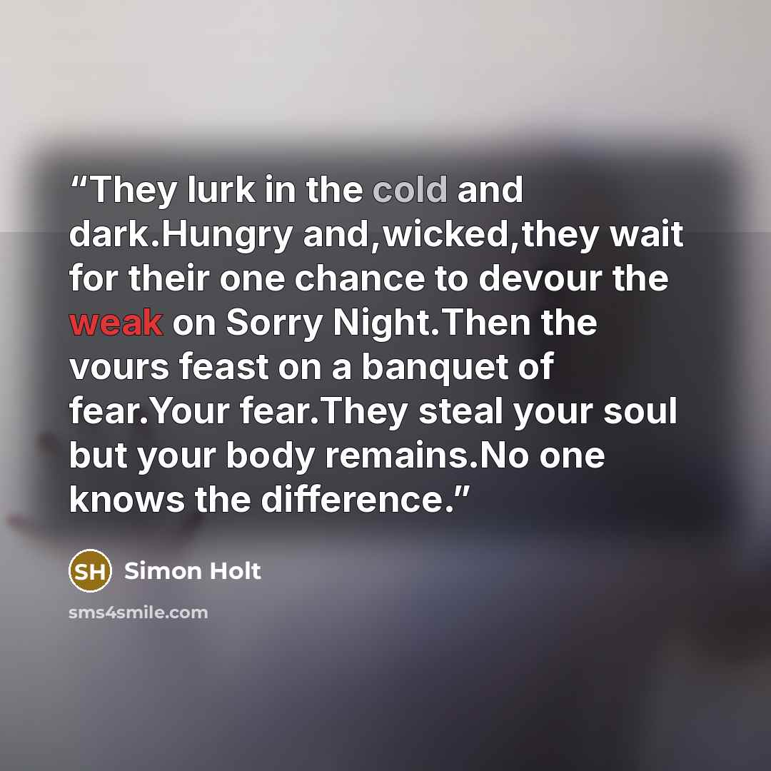 “They lurk in the cold and dark.Hungry and,wicked,they wait for their one chance to devour the weak on Sorry Night.Then the vours feast on a banquet of fear.Your fear.They steal your soul but your body remains.No one knows the difference.” quote by Simon Holt