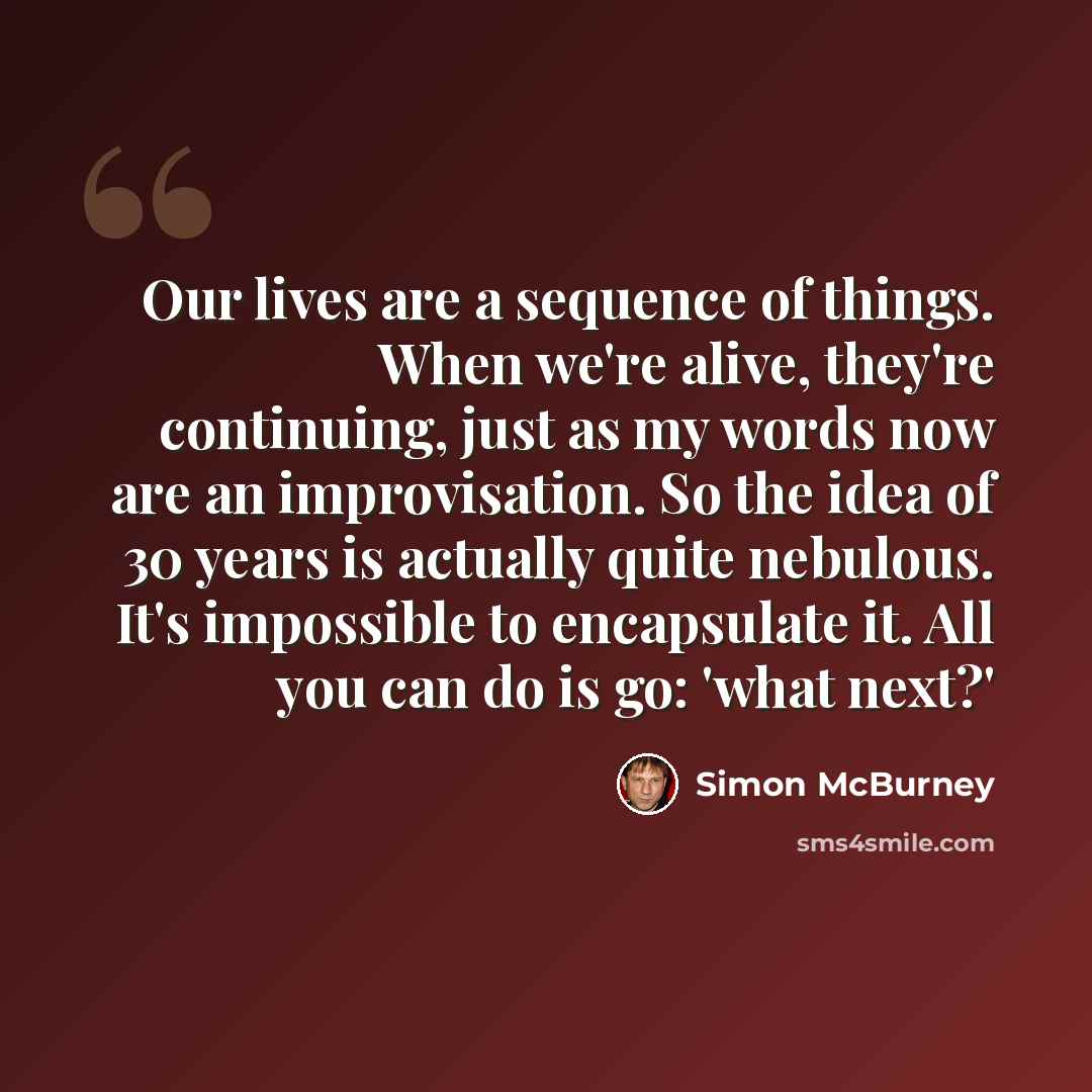 “Our lives are a sequence of things. When we're alive, they're continuing, just as my words now are an improvisation. So the idea of 30 years is actually quite nebulous. It's impossible to encapsulate it. All you can do is go: 'what next?'” quote by Simon McBurney