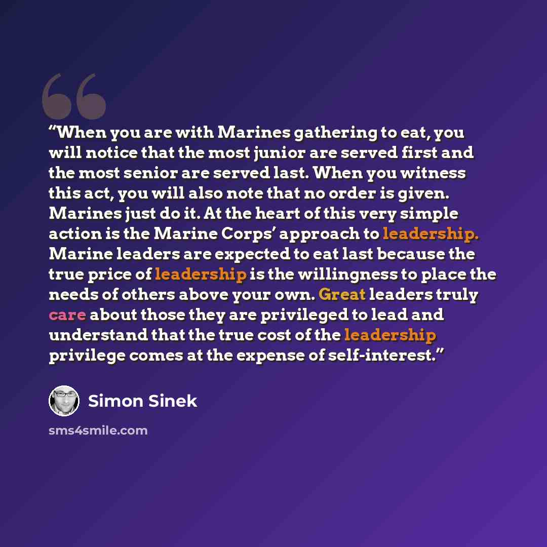 “When you are with Marines gathering to eat, you will notice that the most junior are served first and the most senior are served last. When you witness this act, you will also note that no order is given. Marines just do it. At the heart of this very simple action is the Marine Corps’ approach to…” quote by Simon Sinek
