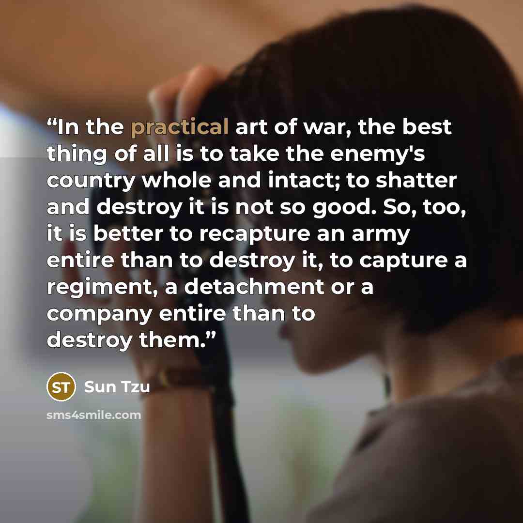 “In the practical art of war, the best thing of all is to take the enemy's country whole and intact; to shatter and destroy it is not so good. So, too, it is better to recapture an army entire than to destroy it, to capture a regiment, a detachment or a company entire than to destroy them.” quote by Sun Tzu