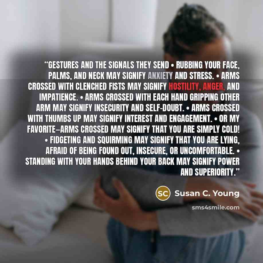 “Gestures and the Signals They Send • Rubbing your face, palms, and neck may signify anxiety and stress. • Arms crossed with clenched fists may signify hostility, anger, and impatience. • Arms crossed with each hand gripping other arm may signify insecurity and self-doubt. • Arms crossed with…” quote by Susan C. Young