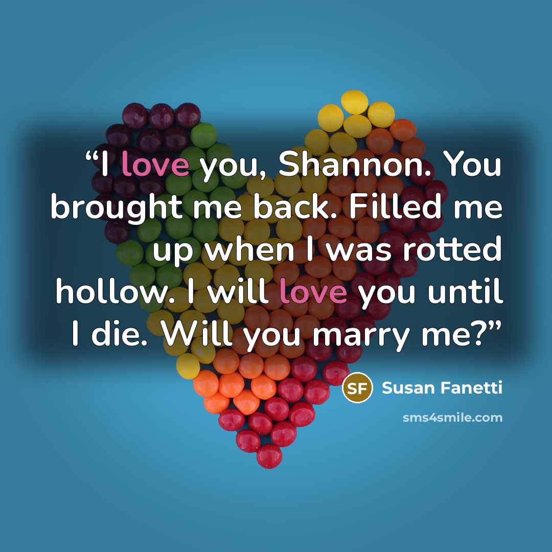 “I love you, Shannon. You brought me back. Filled me up when I was rotted hollow. I will love you until I die. Will you marry me?” quote by Susan Fanetti