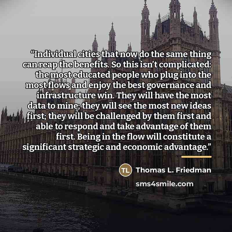 “Individual cities that now do the same thing can reap the benefits. So this isn’t complicated: the most educated people who plug into the most flows and enjoy the best governance and infrastructure win. They will have the most data to mine; they will see the most new ideas first; they will be…” quote by Thomas L. Friedman