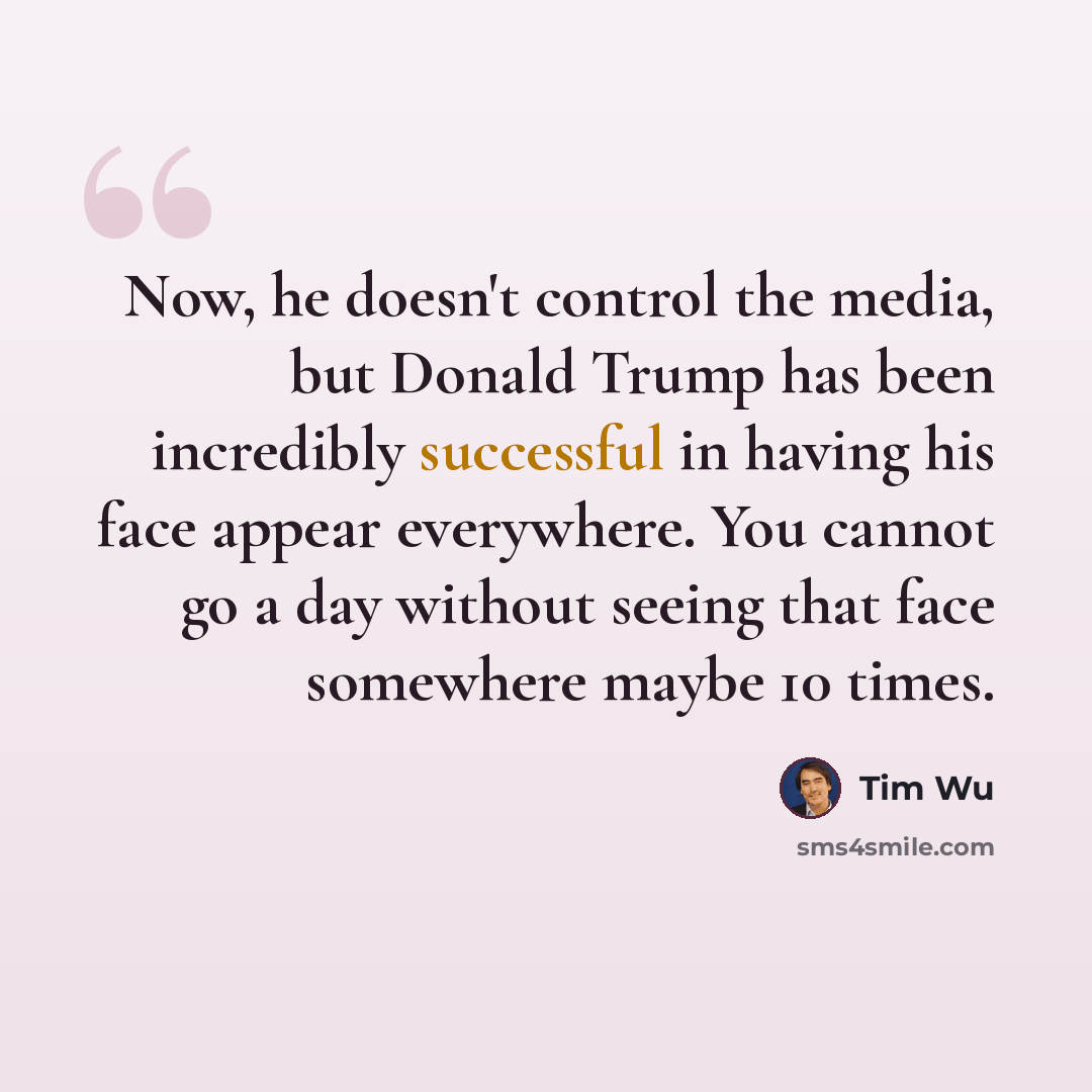 “Now, he doesn't control the media, but Donald Trump has been incredibly successful in having his face appear everywhere. You cannot go a day without seeing that face somewhere maybe 10 times.” quote by Tim Wu