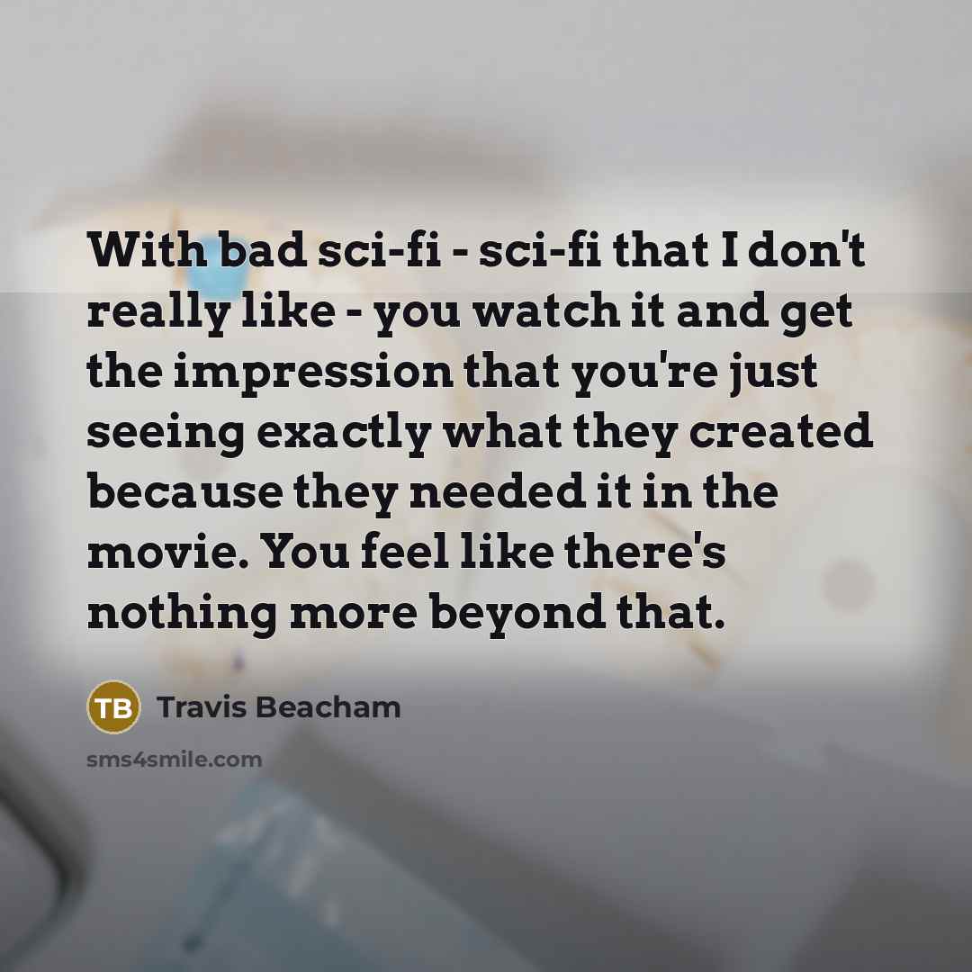 “With bad sci-fi - sci-fi that I don't really like - you watch it and get the impression that you're just seeing exactly what they created because they needed it in the movie. You feel like there's nothing more beyond that.” quote by Travis Beacham