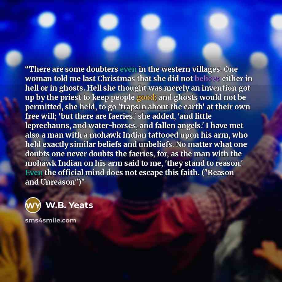 “There are some doubters even in the western villages. One woman told me last Christmas that she did not believe either in hell or in ghosts. Hell she thought was merely an invention got up by the priest to keep people good; and ghosts would not be permitted, she held, to go 'trapsin about the…” quote by W.B. Yeats