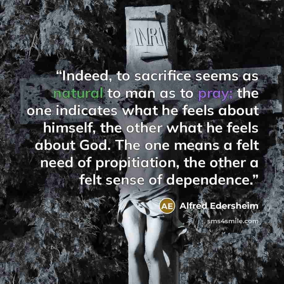 “Indeed, to sacrifice seems as natural to man as to pray; the one indicates what he feels about himself, the other what he feels about God. The one means a felt need of propitiation, the other a felt sense of dependence.” quote by Alfred Edersheim