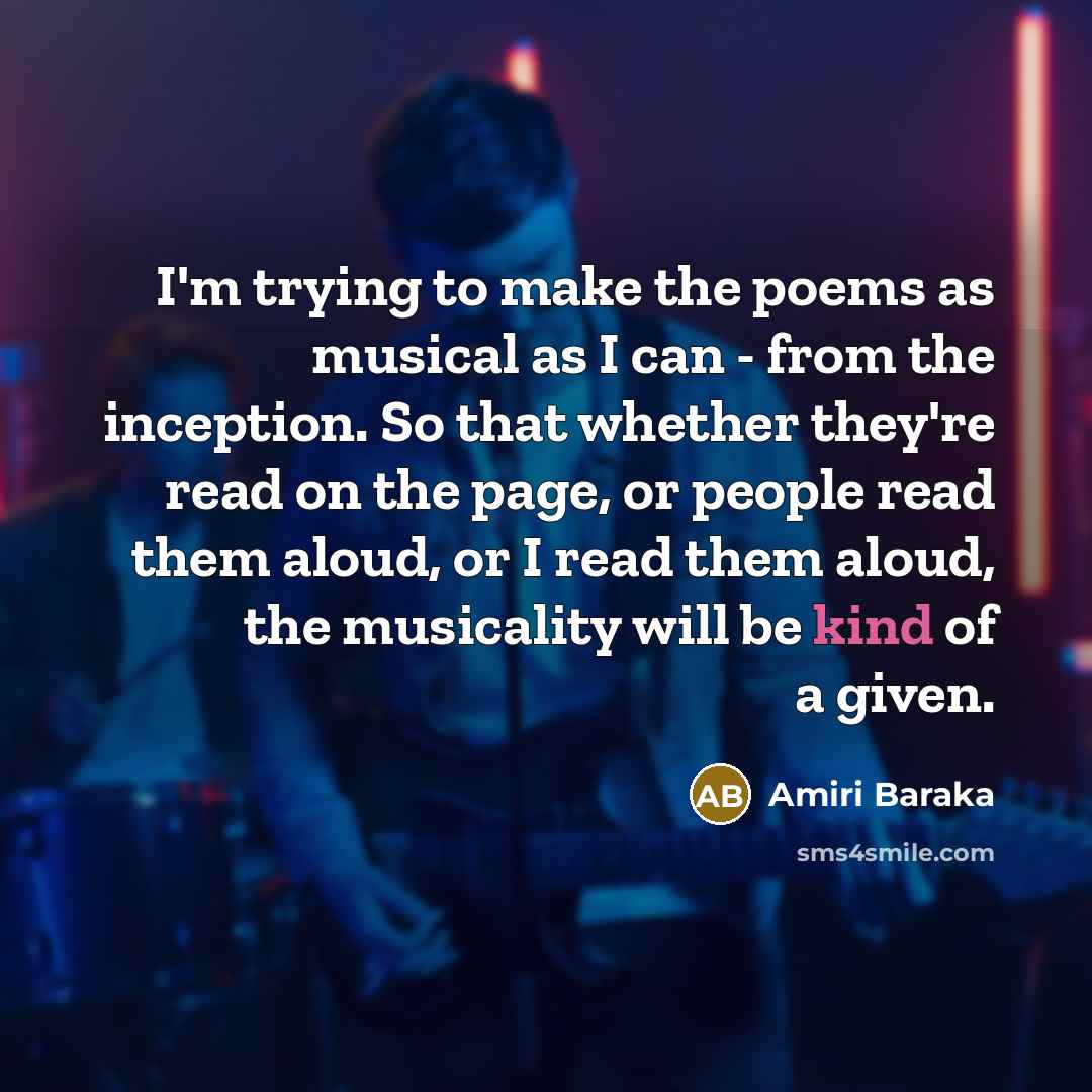 “I'm trying to make the poems as musical as I can - from the inception. So that whether they're read on the page, or people read them aloud, or I read them aloud, the musicality will be kind of a given.” quote by Amiri Baraka