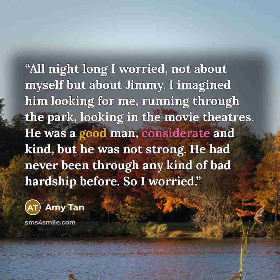 “All night long I worried, not about myself but about Jimmy. I imagined him looking for me, running through the park, looking in the movie theatres. He was a good man, considerate and kind, but he was not strong. He had never been through any kind of bad hardship before. So I worried.” quote by Amy Tan
