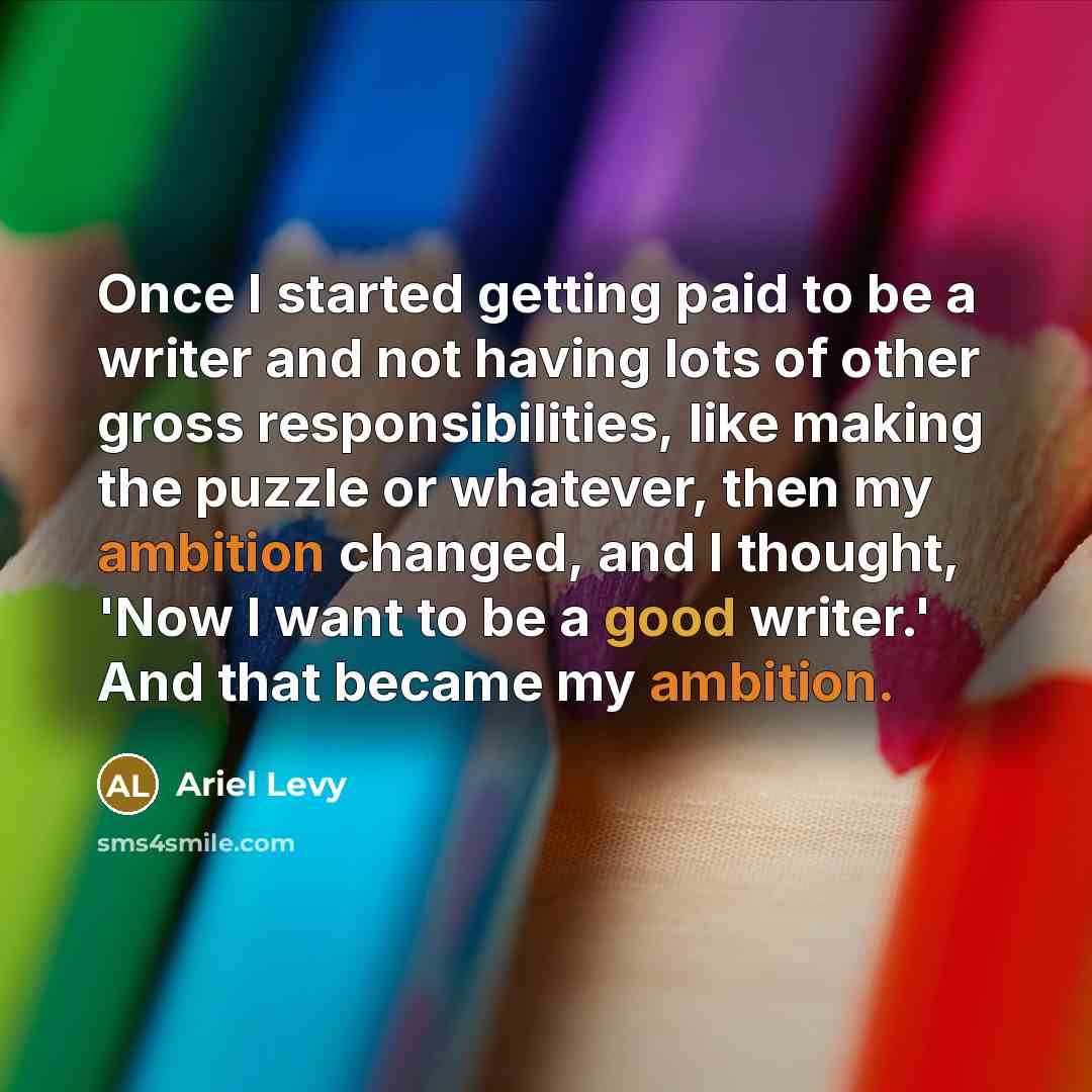 “Once I started getting paid to be a writer and not having lots of other gross responsibilities, like making the puzzle or whatever, then my ambition changed, and I thought, 'Now I want to be a good writer.' And that became my ambition.” quote by Ariel Levy