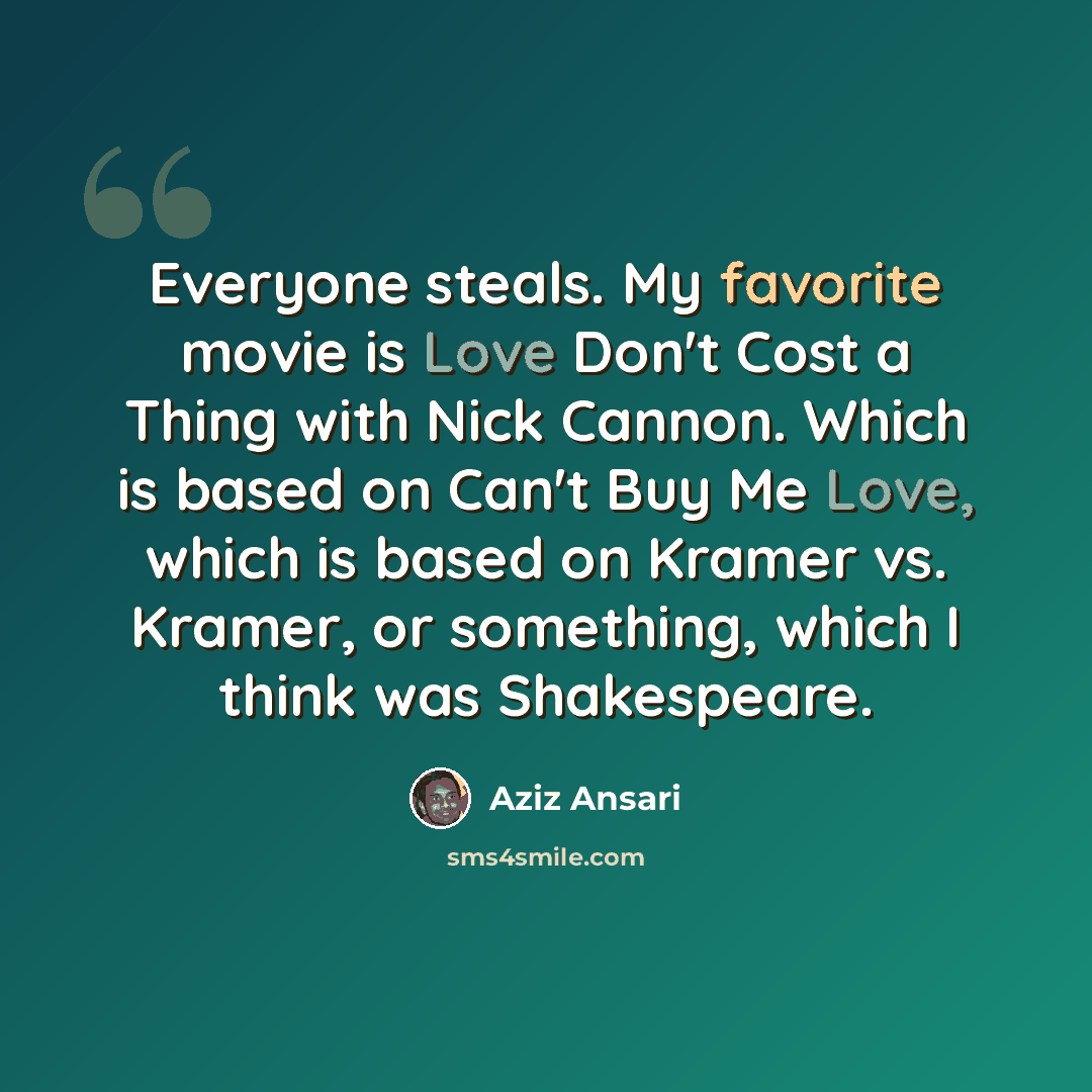 “Everyone steals. My favorite movie is Love Don't Cost a Thing with Nick Cannon. Which is based on Can't Buy Me Love, which is based on Kramer vs. Kramer, or something, which I think was Shakespeare.” quote by Aziz Ansari