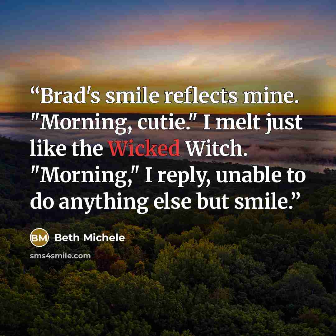 “Brad's smile reflects mine. "Morning, cutie." I melt just like the Wicked Witch. "Morning," I reply, unable to do anything else but smile.” quote by Beth Michele