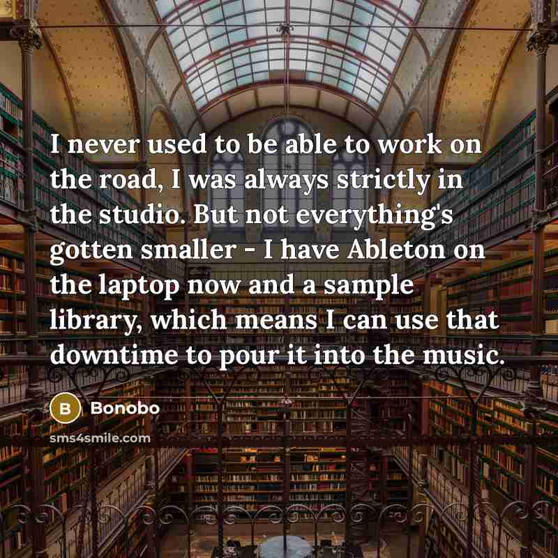 “I never used to be able to work on the road, I was always strictly in the studio. But not everything's gotten smaller - I have Ableton on the laptop now and a sample library, which means I can use that downtime to pour it into the music.” quote by Bonobo