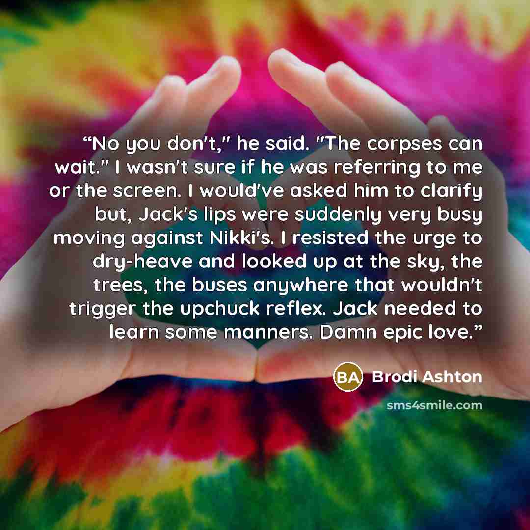 “No you don't," he said. "The corpses can wait." I wasn't sure if he was referring to me or the screen. I would've asked him to clarify but, Jack's lips were suddenly very busy moving against Nikki's. I resisted the urge to dry-heave and looked up at the sky, the trees, the buses anywhere that…” quote by Brodi Ashton