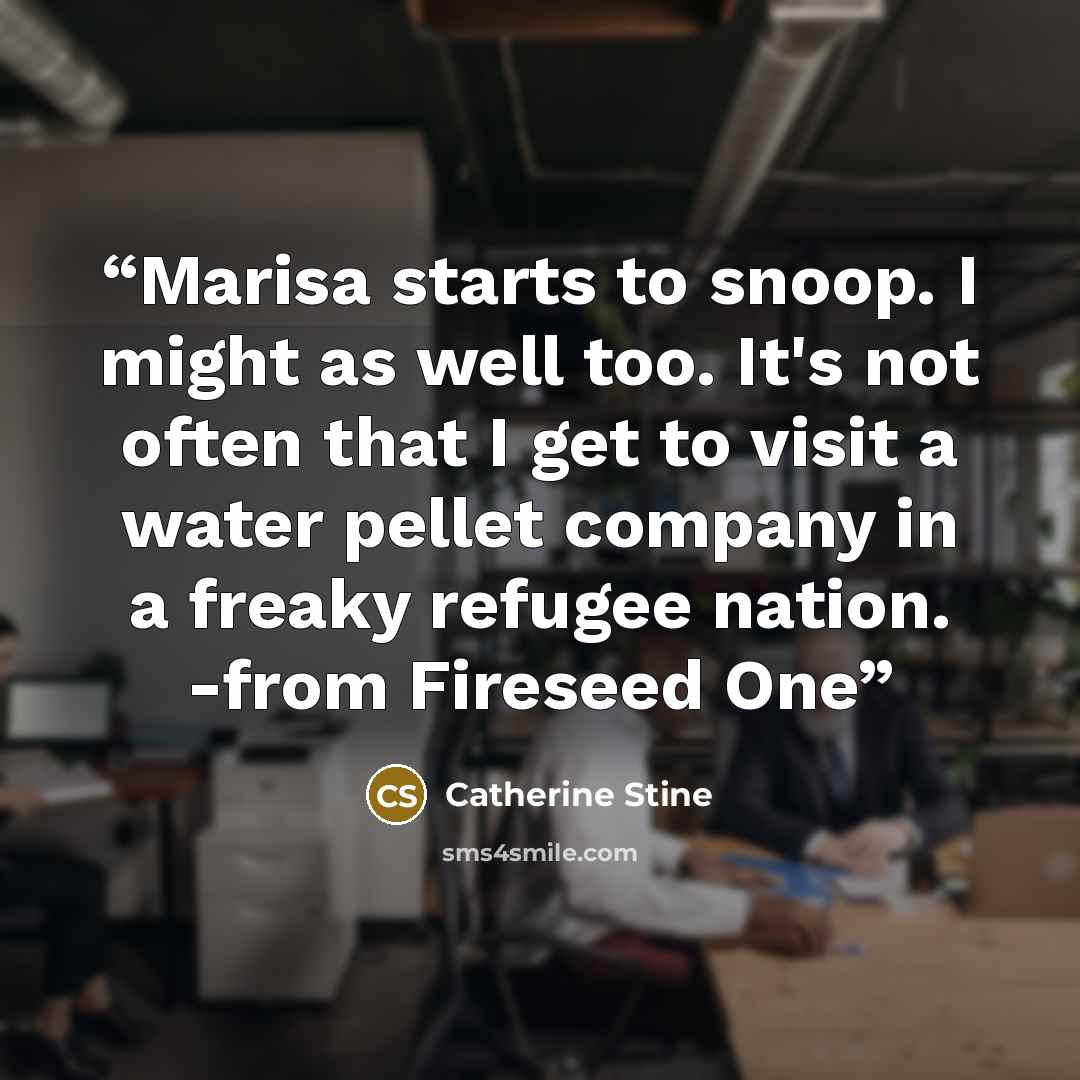 “Marisa starts to snoop. I might as well too. It's not often that I get to visit a water pellet company in a freaky refugee nation. -from Fireseed One” quote by Catherine Stine
