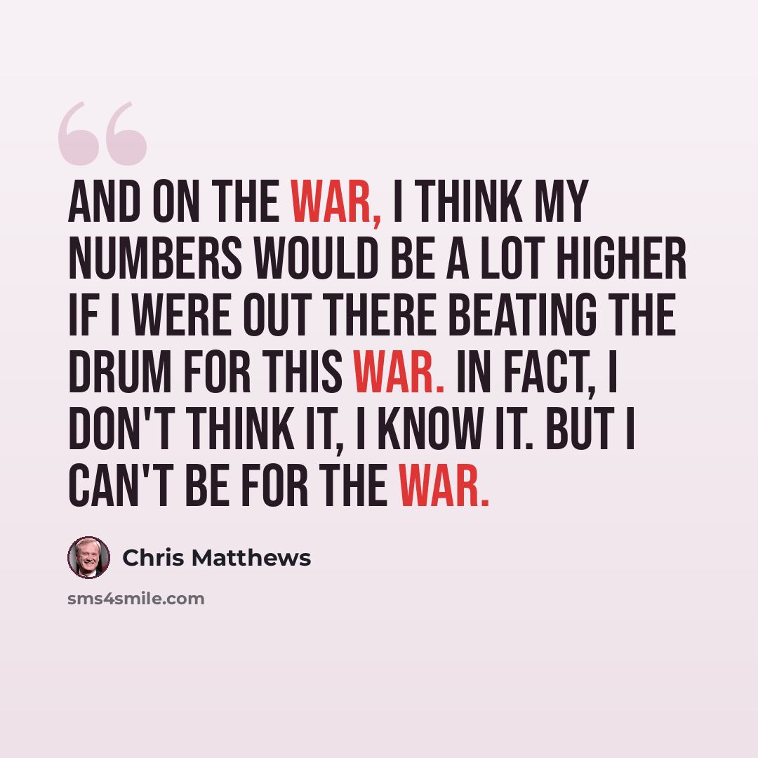“And on the war, I think my numbers would be a lot higher if I were out there beating the drum for this war. In fact, I don't think it, I know it. But I can't be for the war.” quote by Chris Matthews