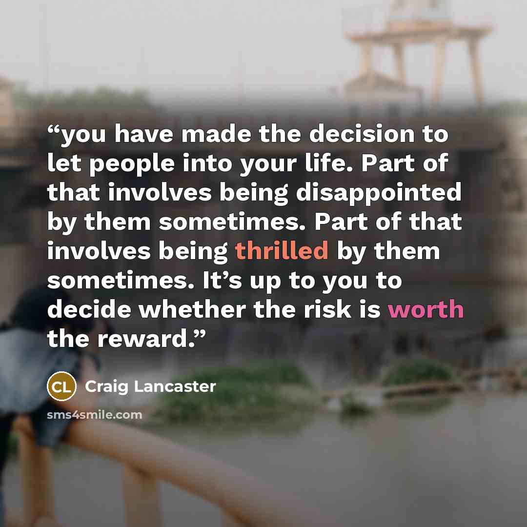 “you have made the decision to let people into your life. Part of that involves being disappointed by them sometimes. Part of that involves being thrilled by them sometimes. It’s up to you to decide whether the risk is worth the reward.” quote by Craig Lancaster