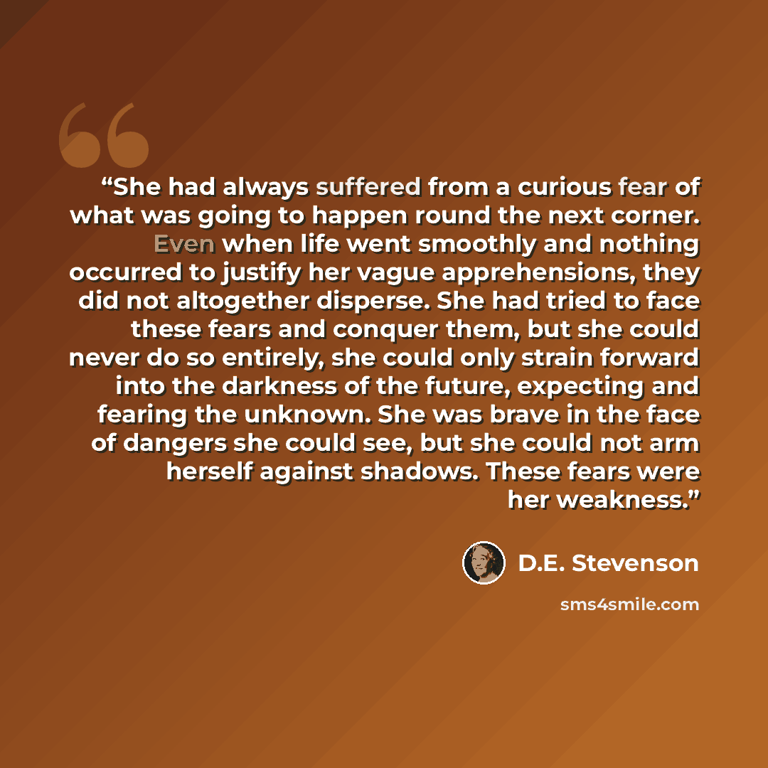 “She had always suffered from a curious fear of what was going to happen round the next corner. Even when life went smoothly and nothing occurred to justify her vague apprehensions, they did not altogether disperse. She had tried to face these fears and conquer them, but she could never do so…” quote by D.E. Stevenson