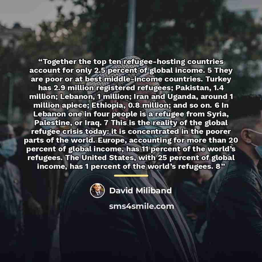 “Together the top ten refugee-hosting countries account for only 2.5 percent of global income. 5 They are poor or at best middle-income countries. Turkey has 2.9 million registered refugees; Pakistan, 1.4 million; Lebanon, 1 million; Iran and Uganda, around 1 million apiece; Ethiopia, 0.8 million…” quote by David Miliband