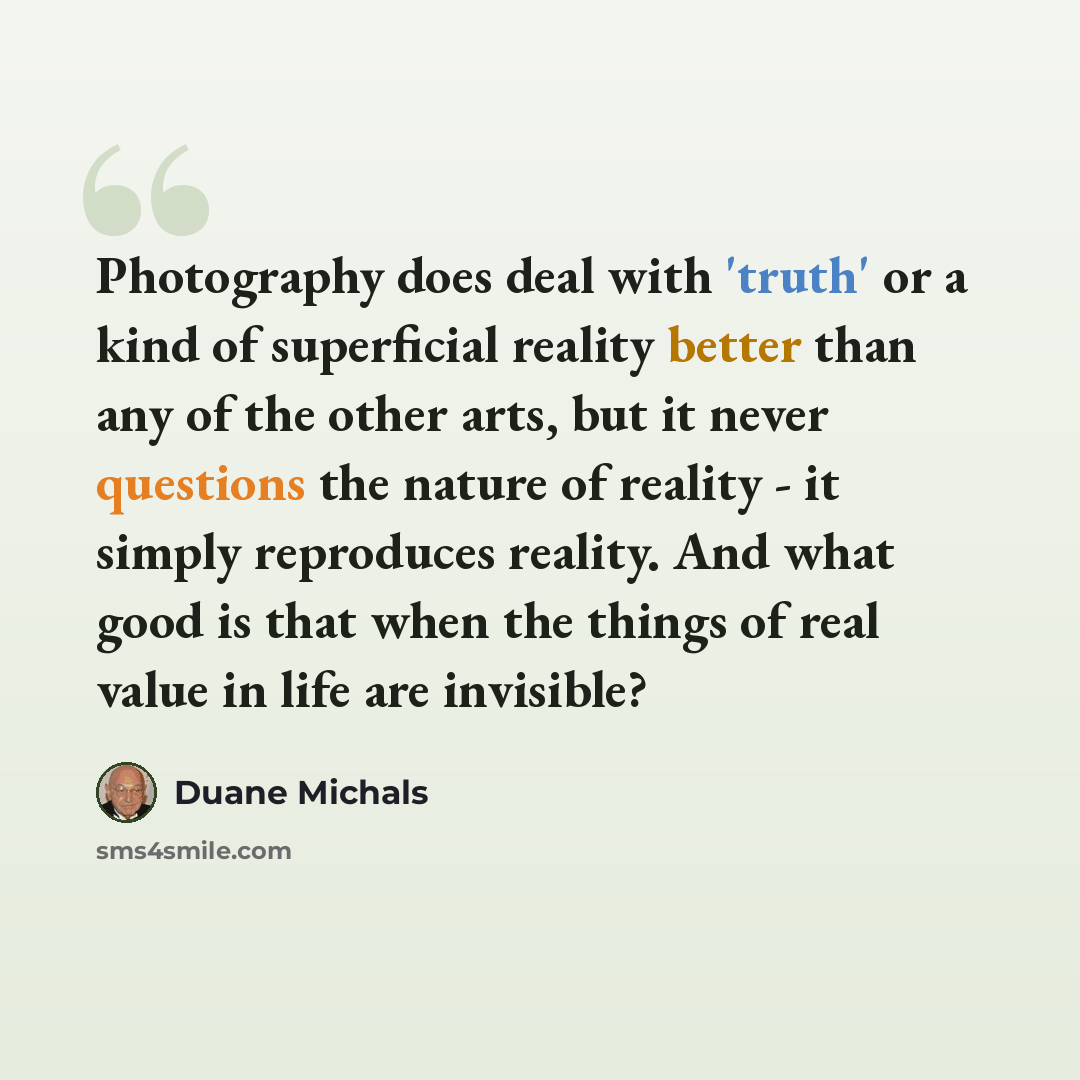 “Photography does deal with 'truth' or a kind of superficial reality better than any of the other arts, but it never questions the nature of reality - it simply reproduces reality. And what good is that when the things of real value in life are invisible?” quote by Duane Michals
