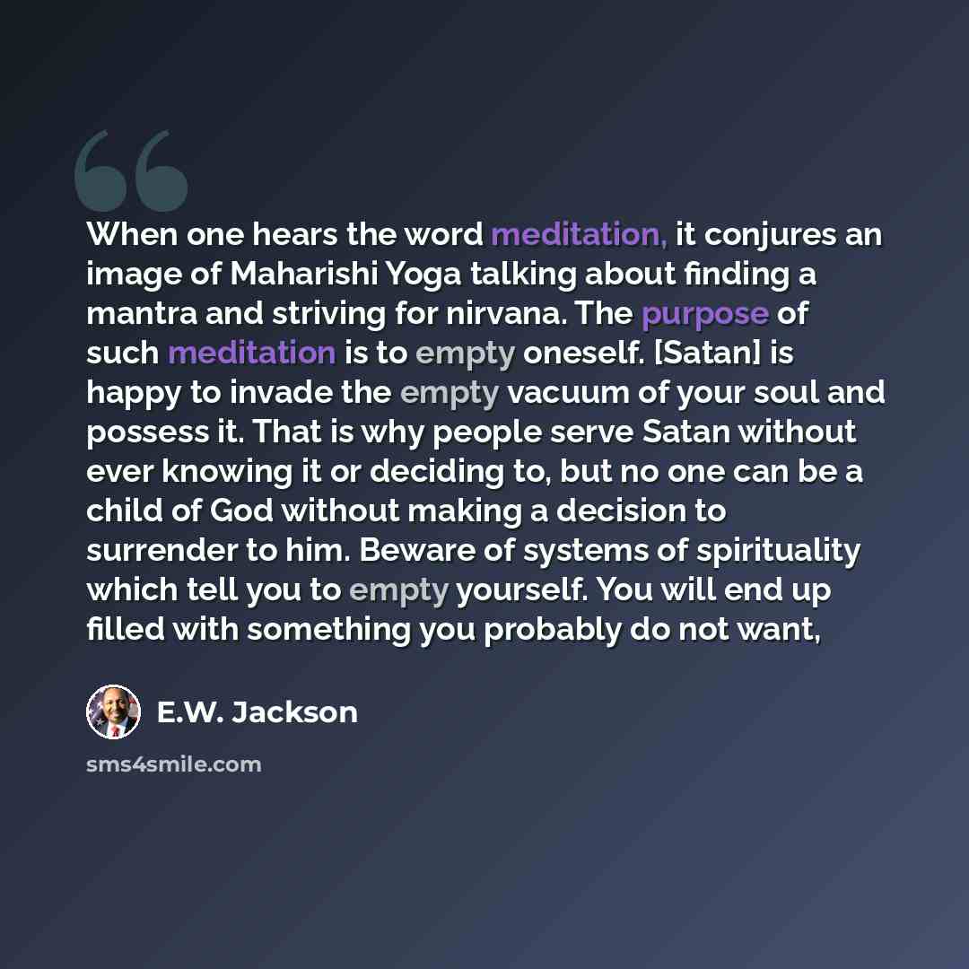 “When one hears the word meditation, it conjures an image of Maharishi Yoga talking about finding a mantra and striving for nirvana. The purpose of such meditation is to empty oneself. [Satan] is happy to invade the empty vacuum of your soul and possess it. That is why people serve Satan without…” quote by E.W. Jackson