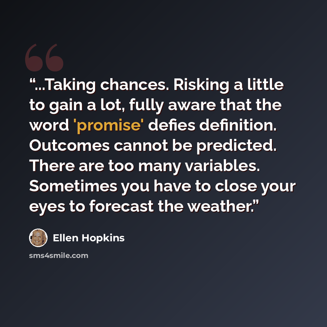 “...Taking chances. Risking a little to gain a lot, fully aware that the word 'promise' defies definition. Outcomes cannot be predicted. There are too many variables. Sometimes you have to close your eyes to forecast the weather.” quote by Ellen Hopkins