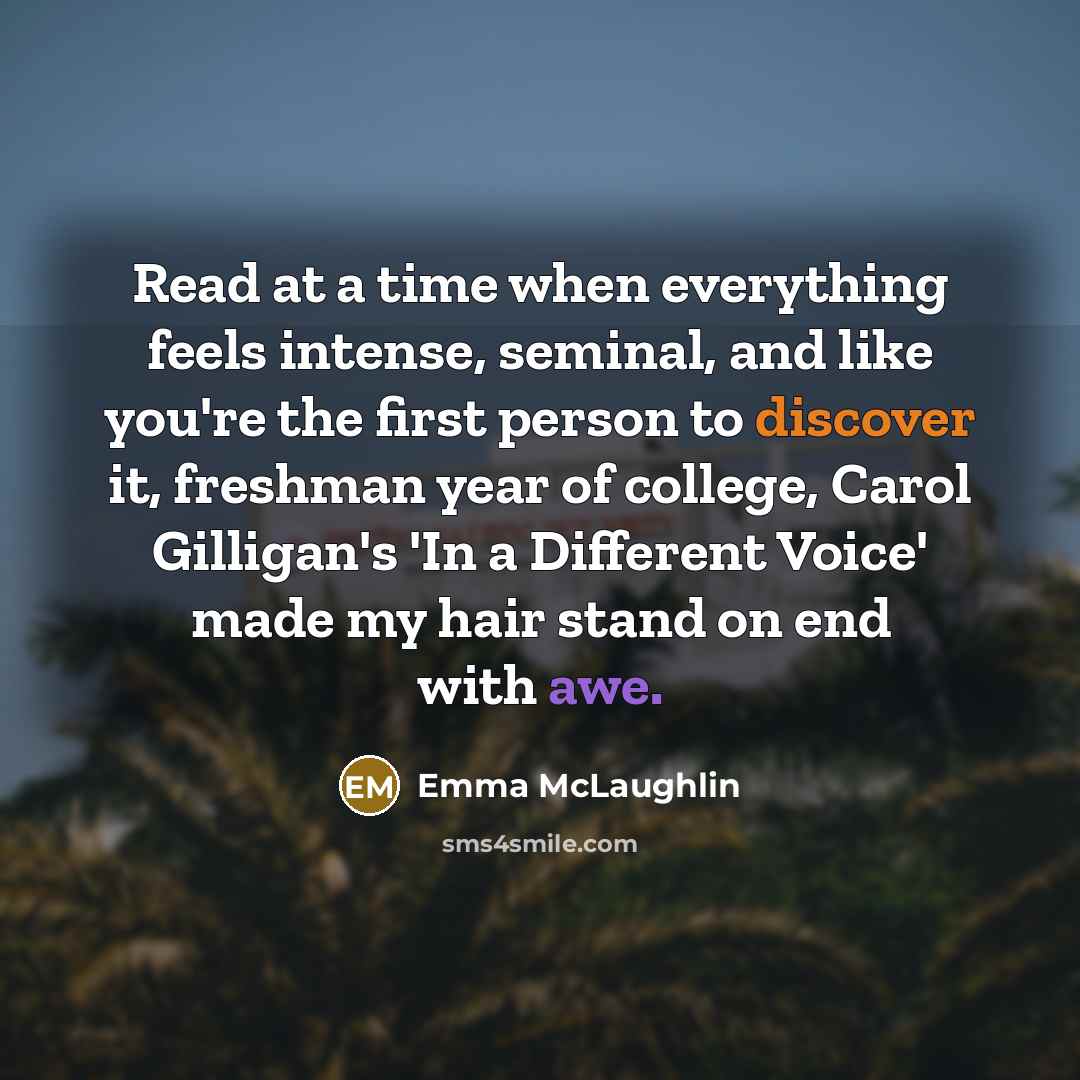 “Read at a time when everything feels intense, seminal, and like you're the first person to discover it, freshman year of college, Carol Gilligan's 'In a Different Voice' made my hair stand on end with awe.” quote by Emma McLaughlin