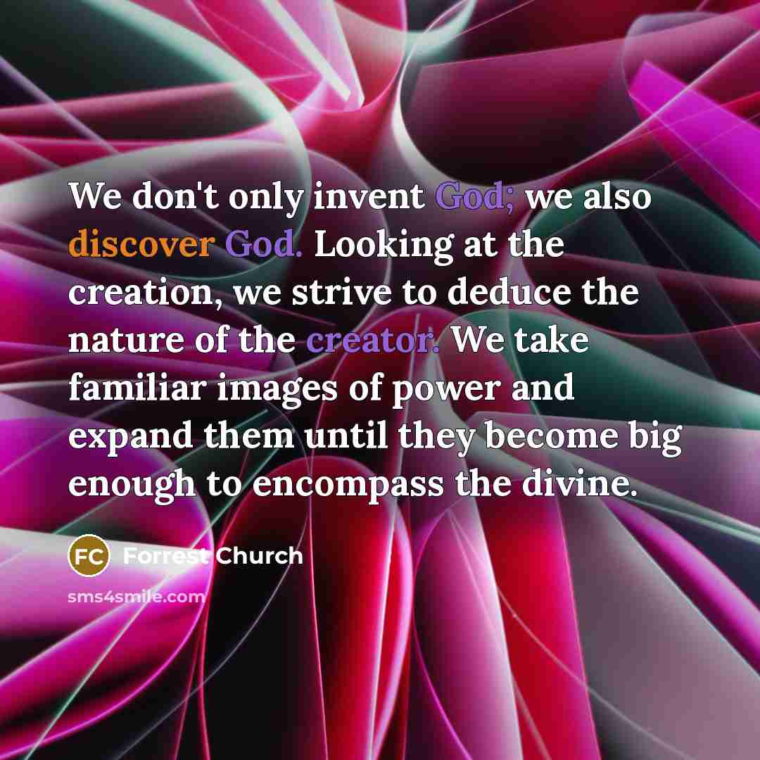 “We don't only invent God; we also discover God. Looking at the creation, we strive to deduce the nature of the creator. We take familiar images of power and expand them until they become big enough to encompass the divine.” quote by Forrest Church