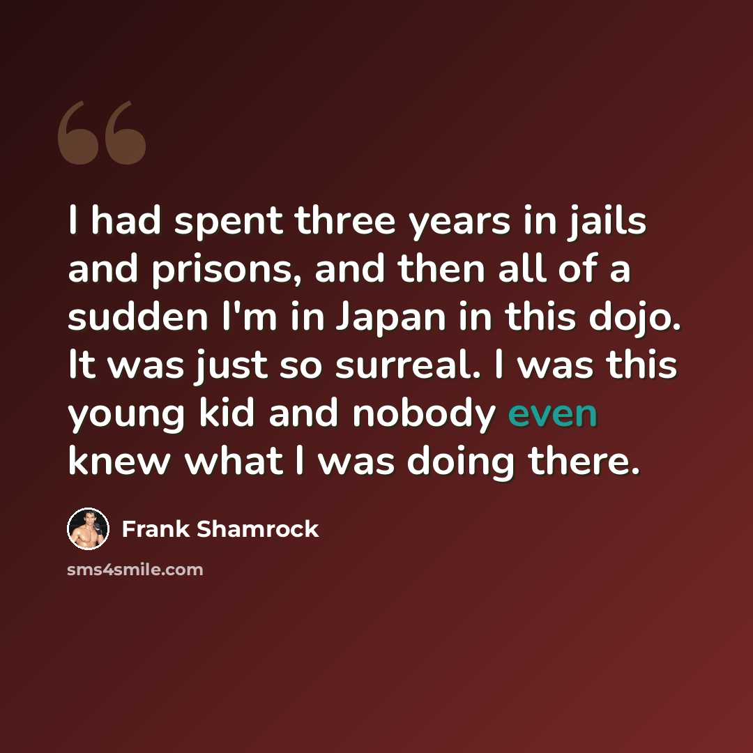 “I had spent three years in jails and prisons, and then all of a sudden I'm in Japan in this dojo. It was just so surreal. I was this young kid and nobody even knew what I was doing there.” quote by Frank Shamrock
